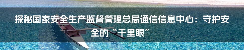 探秘国家安全生产监督管理总局通信信息中心：守护安全的“千里眼”