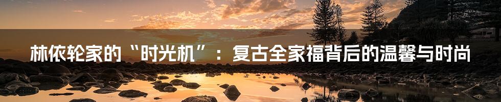 林依轮家的“时光机”:复古全家福背后的温馨与时尚