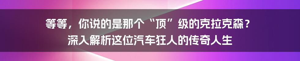 等等,你说的是那个“顶”级的克拉克森? 深入解析这位汽车狂人的传奇人生