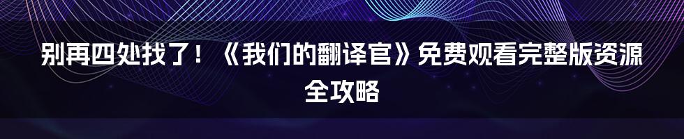 别再四处找了!《我们的翻译官》免费观看完整版资源全攻略