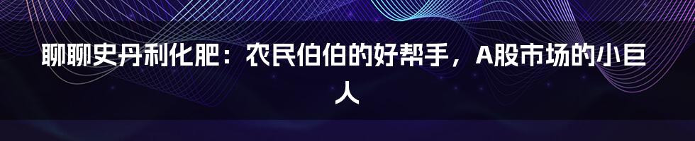 聊聊史丹利化肥:农民伯伯的好帮手,A股市场的小巨人