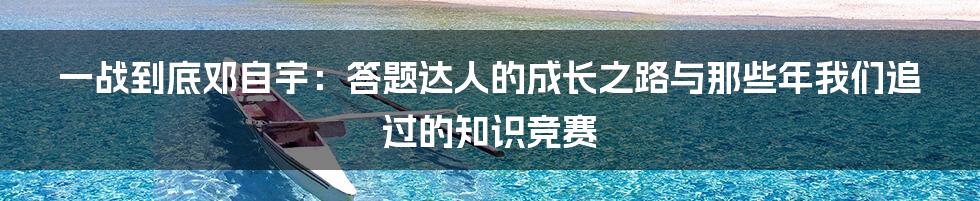 一战到底邓自宇:答题达人的成长之路与那些年我们追过的知识竞赛