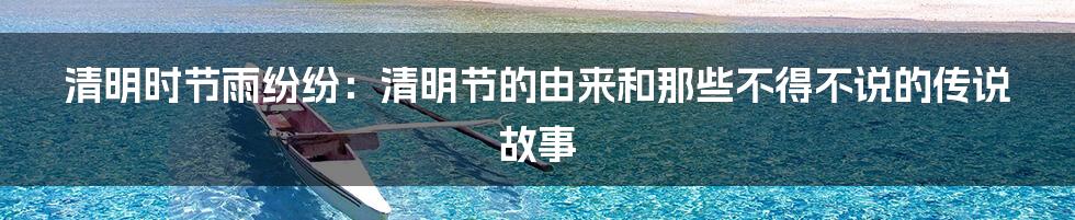 清明时节雨纷纷:清明节的由来和那些不得不说的传说故事