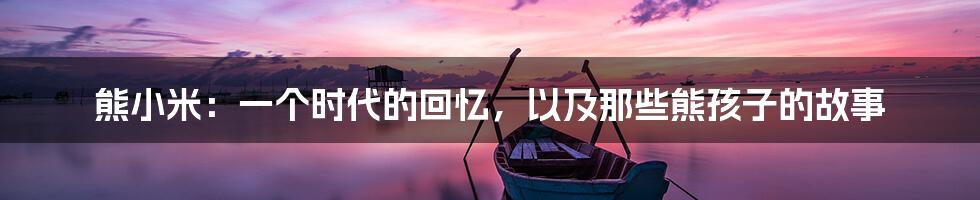 熊小米:一个时代的回忆,以及那些熊孩子的故事