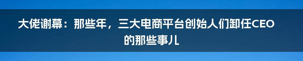 大佬谢幕:那些年,三大电商平台创始人们卸任CEO的那些事儿