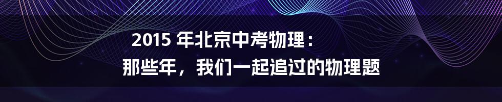 2015 年北京中考物理: 那些年,我们一起追过的物理题
