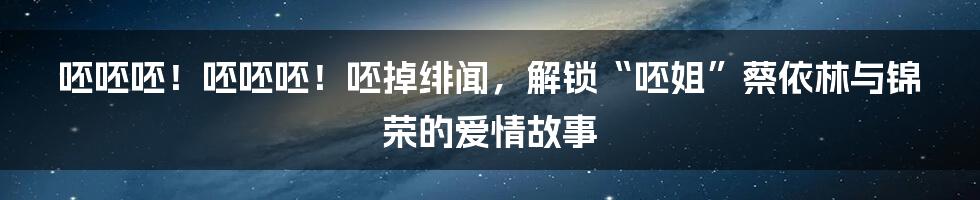 呸呸呸！呸呸呸！呸掉绯闻，解锁“呸姐”蔡依林与锦荣的爱情故事