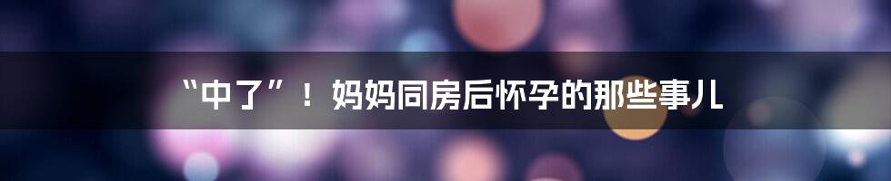 “中了”!妈妈同房后怀孕的那些事儿
