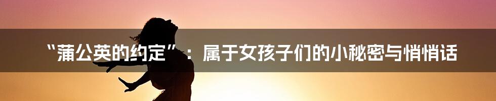 “蒲公英的约定”:属于女孩子们的小秘密与悄悄话