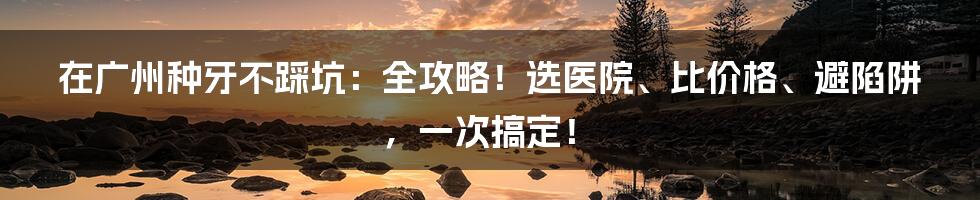 在广州种牙不踩坑:全攻略!选医院、比价格、避陷阱,一次搞定!