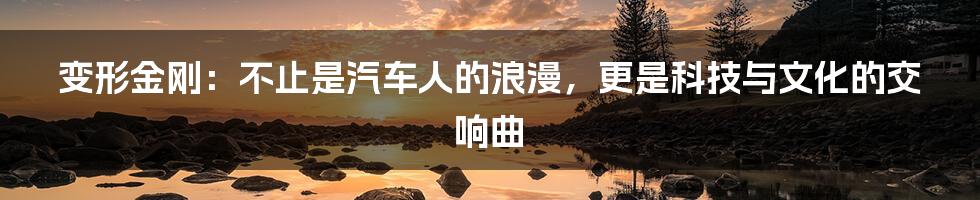 变形金刚：不止是汽车人的浪漫，更是科技与文化的交响曲