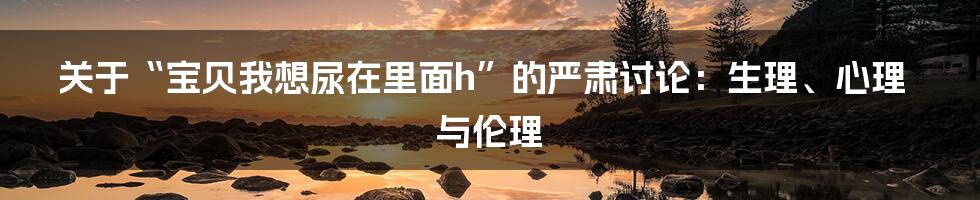 关于“宝贝我想尿在里面h”的严肃讨论:生理、心理与伦理