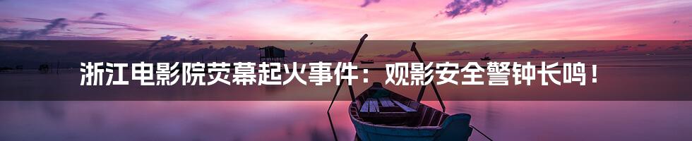浙江电影院荧幕起火事件:观影安全警钟长鸣!