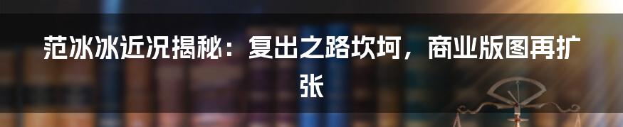 范冰冰近况揭秘:复出之路坎坷,商业版图再扩张