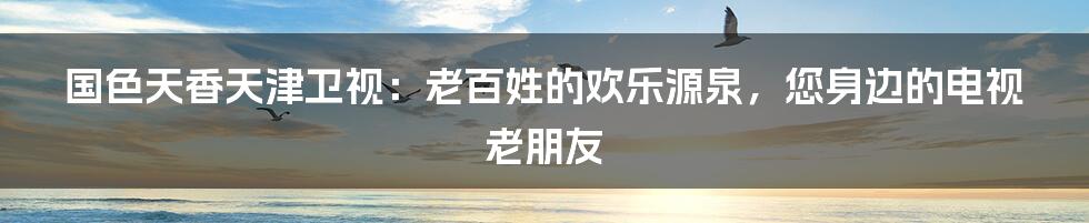 国色天香天津卫视:老百姓的欢乐源泉,您身边的电视老朋友