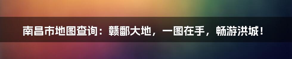南昌市地图查询：赣鄱大地，一图在手，畅游洪城！