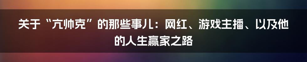 关于“亢帅克”的那些事儿:网红、游戏主播、以及他的人生赢家之路