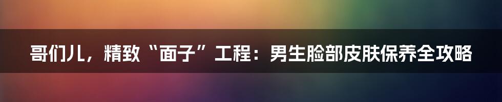哥们儿,精致“面子”工程:男生脸部皮肤保养全攻略