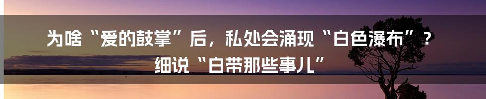 为啥“爱的鼓掌”后,私处会涌现“白色瀑布”? 细说“白带那些事儿”