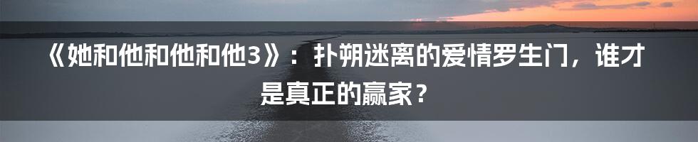 《她和他和他和他3》:扑朔迷离的爱情罗生门,谁才是真正的赢家?