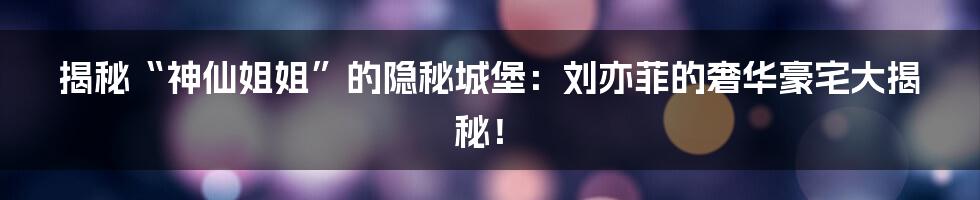 揭秘“神仙姐姐”的隐秘城堡:刘亦菲的奢华豪宅大揭秘!