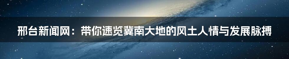 邢台新闻网:带你速览冀南大地的风土人情与发展脉搏