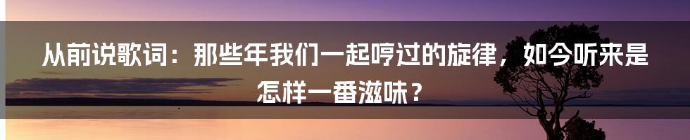 从前说歌词:那些年我们一起哼过的旋律,如今听来是怎样一番滋味?