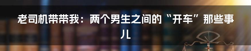 老司机带带我:两个男生之间的“开车”那些事儿