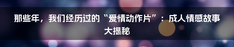 那些年,我们经历过的“爱情动作片”:成人情感故事大揭秘