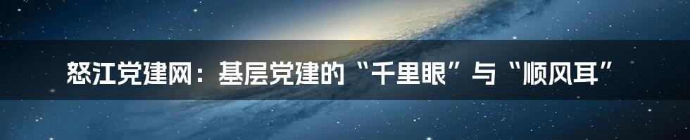 怒江党建网：基层党建的“千里眼”与“顺风耳”