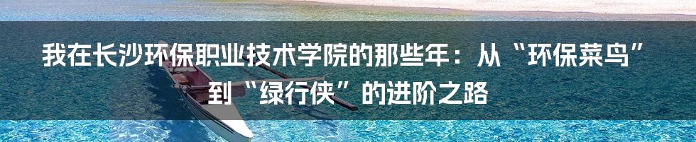 我在长沙环保职业技术学院的那些年:从“环保菜鸟”到“绿行侠”的进阶之路