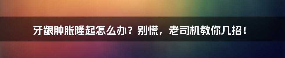 牙龈肿胀隆起怎么办?别慌,老司机教你几招!