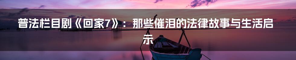 普法栏目剧《回家7》:那些催泪的法律故事与生活启示