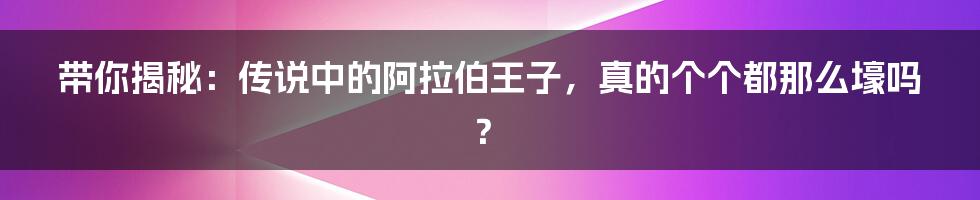 带你揭秘:传说中的阿拉伯王子,真的个个都那么壕吗?