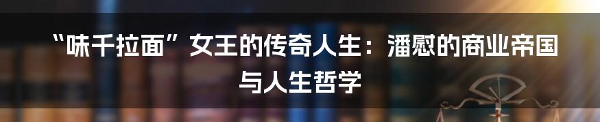 “味千拉面”女王的传奇人生:潘慰的商业帝国与人生哲学