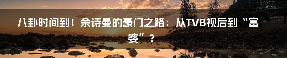 八卦时间到!佘诗曼的豪门之路:从TVB视后到“富婆”?