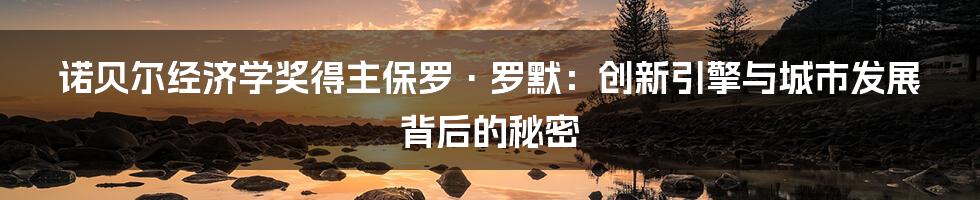 诺贝尔经济学奖得主保罗·罗默:创新引擎与城市发展背后的秘密