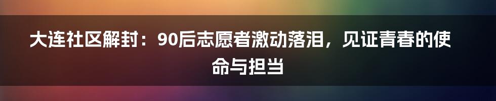 大连社区解封:90后志愿者激动落泪,见证青春的使命与担当