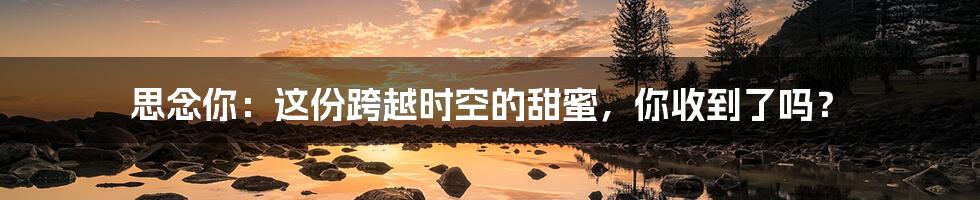 思念你:这份跨越时空的甜蜜,你收到了吗?