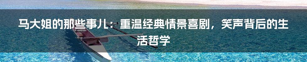 马大姐的那些事儿:重温经典情景喜剧,笑声背后的生活哲学