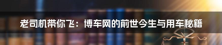 老司机带你飞：博车网的前世今生与用车秘籍