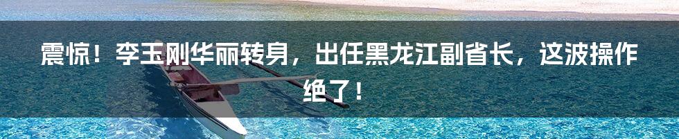 震惊!李玉刚华丽转身,出任黑龙江副省长,这波操作绝了!