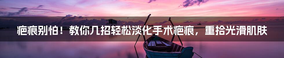 疤痕别怕!教你几招轻松淡化手术疤痕,重拾光滑肌肤
