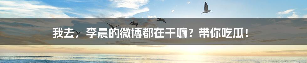 我去，李晨的微博都在干嘛？带你吃瓜！