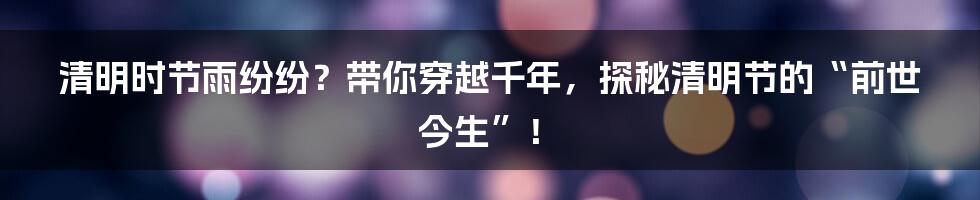 清明时节雨纷纷?带你穿越千年,探秘清明节的“前世今生”!