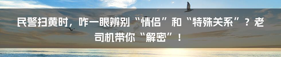 民警扫黄时，咋一眼辨别“情侣”和“特殊关系”？老司机带你“解密”！