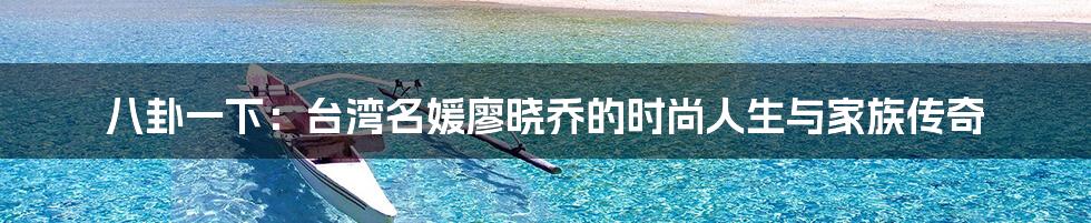 八卦一下:台湾名媛廖晓乔的时尚人生与家族传奇