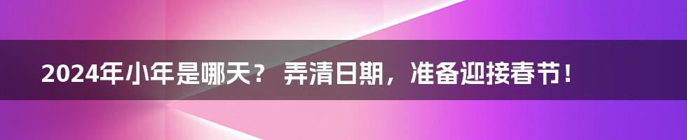 2024年小年是哪天? 弄清日期,准备迎接春节!