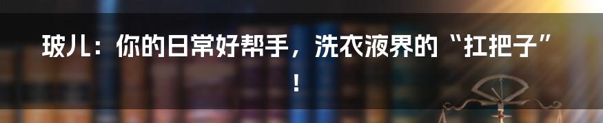玻儿:你的日常好帮手,洗衣液界的“扛把子”!