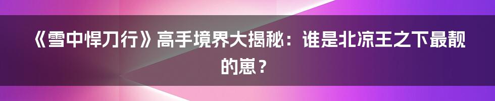 《雪中悍刀行》高手境界大揭秘：谁是北凉王之下最靓的崽？